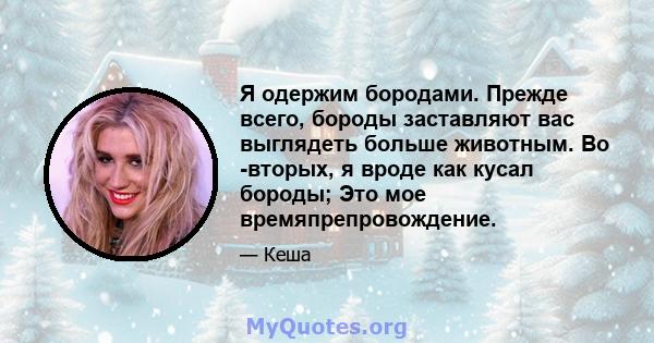 Я одержим бородами. Прежде всего, бороды заставляют вас выглядеть больше животным. Во -вторых, я вроде как кусал бороды; Это мое времяпрепровождение.