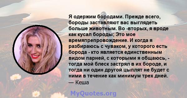 Я одержим бородами. Прежде всего, бороды заставляют вас выглядеть больше животным. Во -вторых, я вроде как кусал бороды; Это мое времяпрепровождение. И когда я разбираюсь с чуваком, у которого есть борода - кто является 