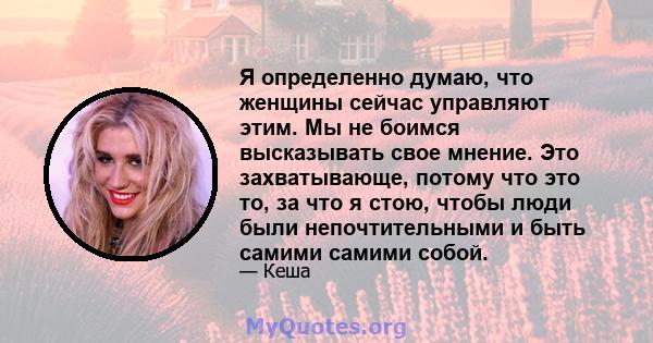 Я определенно думаю, что женщины сейчас управляют этим. Мы не боимся высказывать свое мнение. Это захватывающе, потому что это то, за что я стою, чтобы люди были непочтительными и быть самими самими собой.