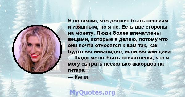 Я понимаю, что должен быть женским и изящным, но я не. Есть две стороны на монету. Люди более впечатлены вещами, которые я делаю, потому что они почти относятся к вам так, как будто вы инвалидно, если вы женщина ...