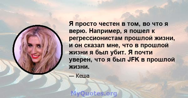 Я просто честен в том, во что я верю. Например, я пошел к регрессионистам прошлой жизни, и он сказал мне, что в прошлой жизни я был убит. Я почти уверен, что я был JFK в прошлой жизни.