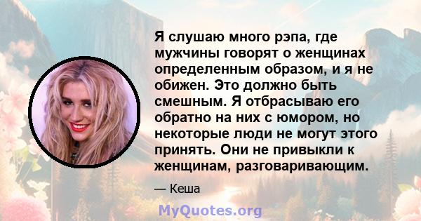 Я слушаю много рэпа, где мужчины говорят о женщинах определенным образом, и я не обижен. Это должно быть смешным. Я отбрасываю его обратно на них с юмором, но некоторые люди не могут этого принять. Они не привыкли к