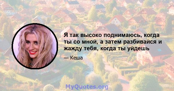 Я так высоко поднимаюсь, когда ты со мной, а затем разбивайся и жажду тебя, когда ты уйдешь