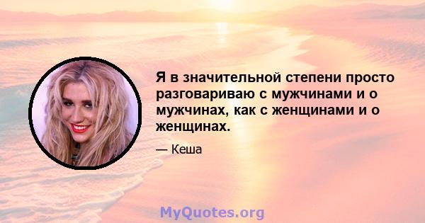 Я в значительной степени просто разговариваю с мужчинами и о мужчинах, как с женщинами и о женщинах.