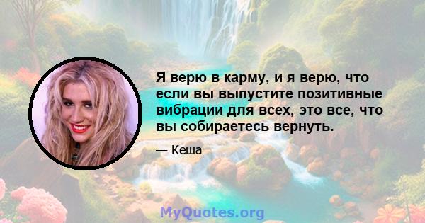 Я верю в карму, и я верю, что если вы выпустите позитивные вибрации для всех, это все, что вы собираетесь вернуть.