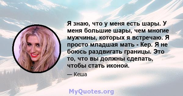 Я знаю, что у меня есть шары. У меня большие шары, чем многие мужчины, которых я встречаю. Я просто младшая мать - Кер. Я не боюсь раздвигать границы. Это то, что вы должны сделать, чтобы стать иконой.