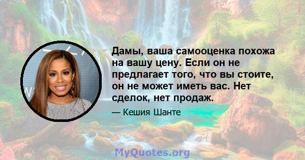 Дамы, ваша самооценка похожа на вашу цену. Если он не предлагает того, что вы стоите, он не может иметь вас. Нет сделок, нет продаж.