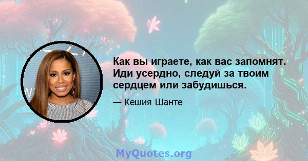 Как вы играете, как вас запомнят. Иди усердно, следуй за твоим сердцем или забудишься.