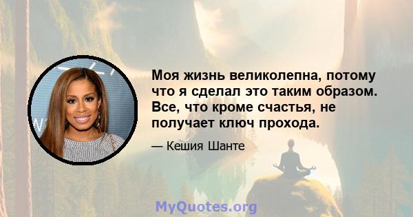 Моя жизнь великолепна, потому что я сделал это таким образом. Все, что кроме счастья, не получает ключ прохода.