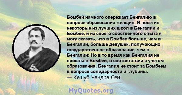 Бомбей намного опережает Бенгалию в вопросе образования женщин. Я посетил некоторые из лучших школ в Бенгалии и Бомбее, и из своего собственного опыта я могу сказать, что в Бомбее больше, чем в Бенгалии, больше девушек, 