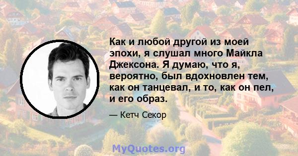 Как и любой другой из моей эпохи, я слушал много Майкла Джексона. Я думаю, что я, вероятно, был вдохновлен тем, как он танцевал, и то, как он пел, и его образ.