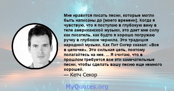 Мне нравится писать песни, которые могли быть написаны до [моего времени]. Когда я чувствую, что я поступаю в глубокую вену в теле американской музыки, это дает мне силу как писатель, как будто я хорошо погружаю ручку в 