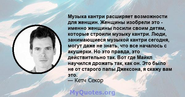 Музыка кантри расширяет возможности для женщин. Женщины изобрели это - именно женщины посили своим детям, которые строили музыку кантри. Люди, занимающиеся музыкой кантри сегодня, могут даже не знать, что все началось с 