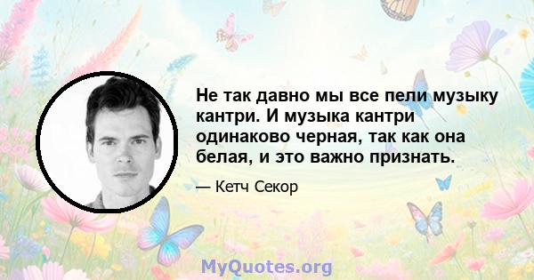 Не так давно мы все пели музыку кантри. И музыка кантри одинаково черная, так как она белая, и это важно признать.