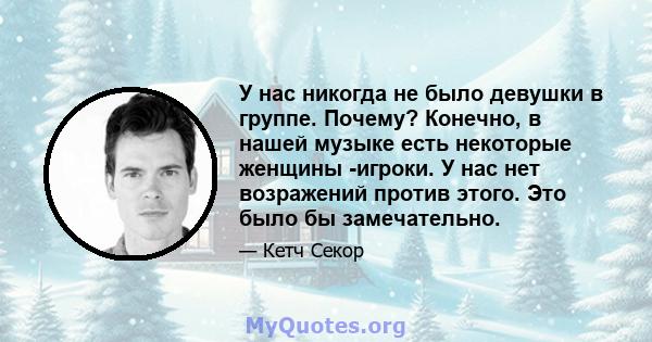 У нас никогда не было девушки в группе. Почему? Конечно, в нашей музыке есть некоторые женщины -игроки. У нас нет возражений против этого. Это было бы замечательно.