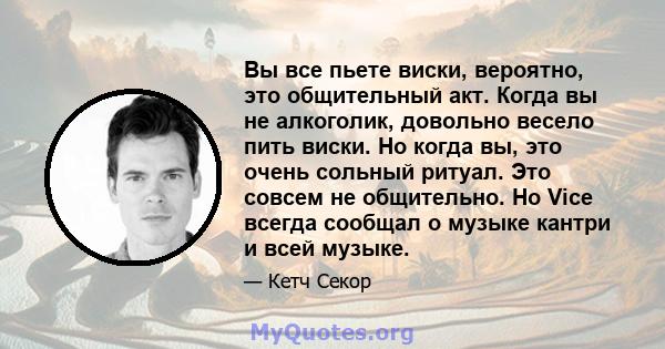 Вы все пьете виски, вероятно, это общительный акт. Когда вы не алкоголик, довольно весело пить виски. Но когда вы, это очень сольный ритуал. Это совсем не общительно. Но Vice всегда сообщал о музыке кантри и всей музыке.