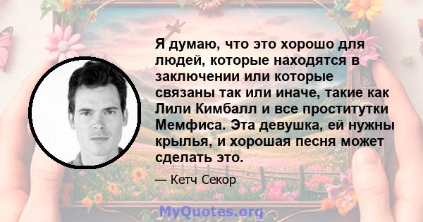 Я думаю, что это хорошо для людей, которые находятся в заключении или которые связаны так или иначе, такие как Лили Кимбалл и все проститутки Мемфиса. Эта девушка, ей нужны крылья, и хорошая песня может сделать это.