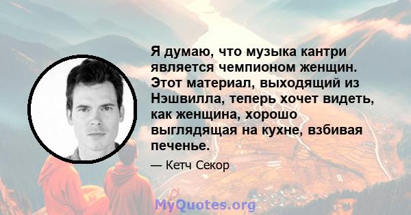 Я думаю, что музыка кантри является чемпионом женщин. Этот материал, выходящий из Нэшвилла, теперь хочет видеть, как женщина, хорошо выглядящая на кухне, взбивая печенье.