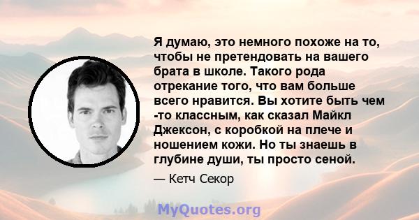 Я думаю, это немного похоже на то, чтобы не претендовать на вашего брата в школе. Такого рода отрекание того, что вам больше всего нравится. Вы хотите быть чем -то классным, как сказал Майкл Джексон, с коробкой на плече 