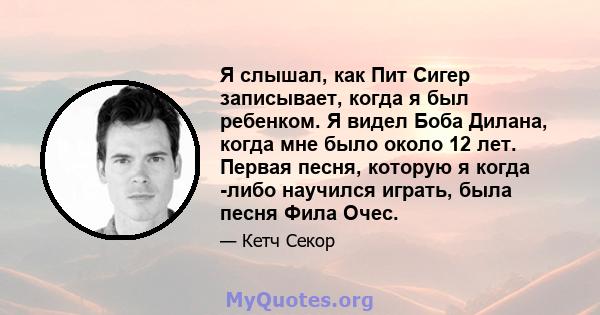 Я слышал, как Пит Сигер записывает, когда я был ребенком. Я видел Боба Дилана, когда мне было около 12 лет. Первая песня, которую я когда -либо научился играть, была песня Фила Очес.