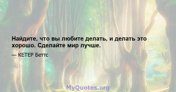 Найдите, что вы любите делать, и делать это хорошо. Сделайте мир лучше.