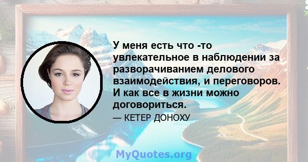 У меня есть что -то увлекательное в наблюдении за разворачиванием делового взаимодействия, и переговоров. И как все в жизни можно договориться.