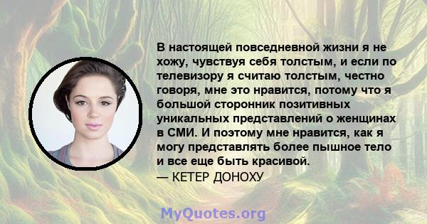 В настоящей повседневной жизни я не хожу, чувствуя себя толстым, и если по телевизору я считаю толстым, честно говоря, мне это нравится, потому что я большой сторонник позитивных уникальных представлений о женщинах в