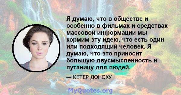 Я думаю, что в обществе и особенно в фильмах и средствах массовой информации мы кормим эту идею, что есть один или подходящий человек. Я думаю, что это приносит большую двусмысленность и путаницу для людей.