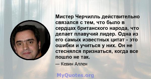 Мистер Черчилль действительно связался с тем, что было в сердцах британского народа, что делает плавучий лидер. Одна из его самых известных цитат - это ошибки и учиться у них. Он не стеснялся признаться, когда все пошло 