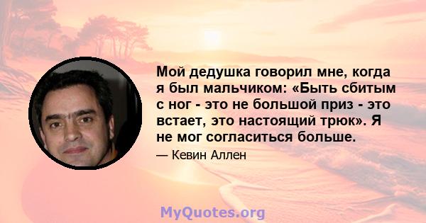 Мой дедушка говорил мне, когда я был мальчиком: «Быть ​​сбитым с ног - это не большой приз - это встает, это настоящий трюк». Я не мог согласиться больше.