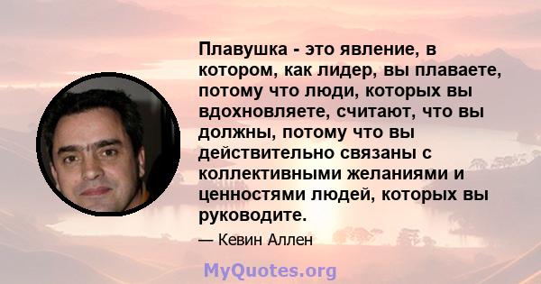 Плавушка - это явление, в котором, как лидер, вы плаваете, потому что люди, которых вы вдохновляете, считают, что вы должны, потому что вы действительно связаны с коллективными желаниями и ценностями людей, которых вы