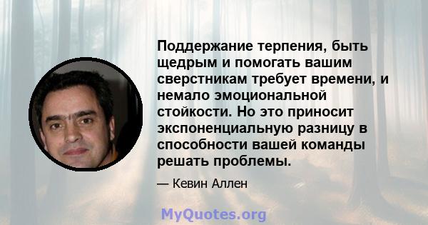 Поддержание терпения, быть щедрым и помогать вашим сверстникам требует времени, и немало эмоциональной стойкости. Но это приносит экспоненциальную разницу в способности вашей команды решать проблемы.