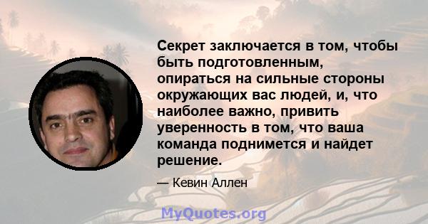 Секрет заключается в том, чтобы быть подготовленным, опираться на сильные стороны окружающих вас людей, и, что наиболее важно, привить уверенность в том, что ваша команда поднимется и найдет решение.