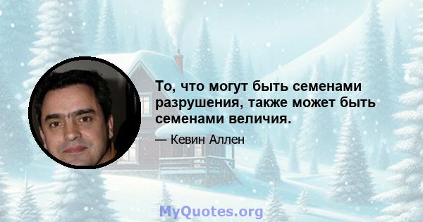 То, что могут быть семенами разрушения, также может быть семенами величия.