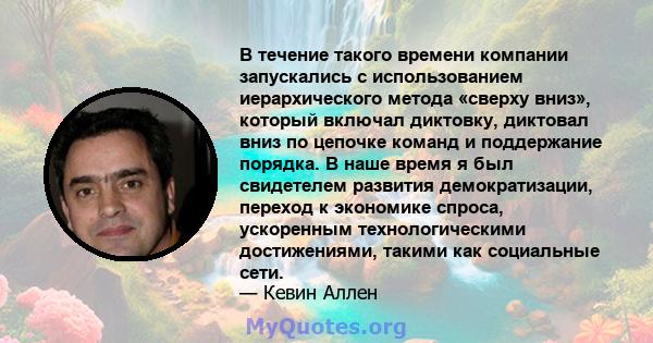 В течение такого времени компании запускались с использованием иерархического метода «сверху вниз», который включал диктовку, диктовал вниз по цепочке команд и поддержание порядка. В наше время я был свидетелем развития 