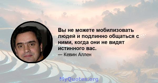 Вы не можете мобилизовать людей и подлинно общаться с ними, когда они не видят истинного вас.