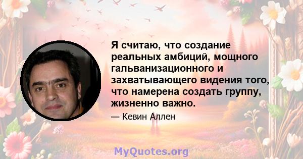 Я считаю, что создание реальных амбиций, мощного гальванизационного и захватывающего видения того, что намерена создать группу, жизненно важно.