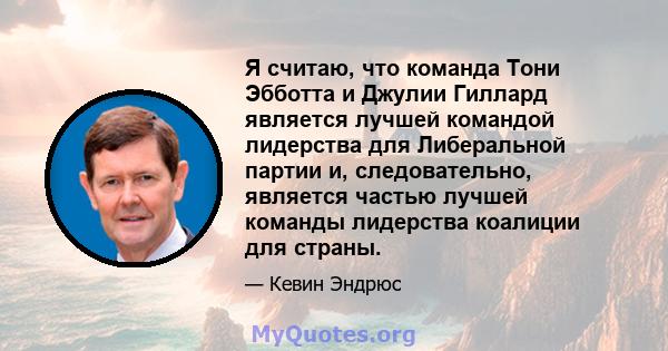 Я считаю, что команда Тони Эбботта и Джулии Гиллард является лучшей командой лидерства для Либеральной партии и, следовательно, является частью лучшей команды лидерства коалиции для страны.