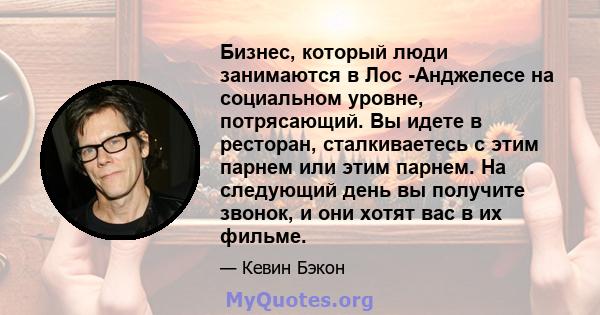 Бизнес, который люди занимаются в Лос -Анджелесе на социальном уровне, потрясающий. Вы идете в ресторан, сталкиваетесь с этим парнем или этим парнем. На следующий день вы получите звонок, и они хотят вас в их фильме.