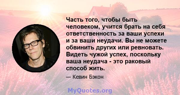 Часть того, чтобы быть человеком, учится брать на себя ответственность за ваши успехи и за ваши неудачи. Вы не можете обвинить других или ревновать. Видеть чужой успех, поскольку ваша неудача - это раковый способ жить.