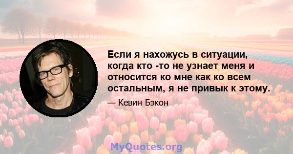 Если я нахожусь в ситуации, когда кто -то не узнает меня и относится ко мне как ко всем остальным, я не привык к этому.