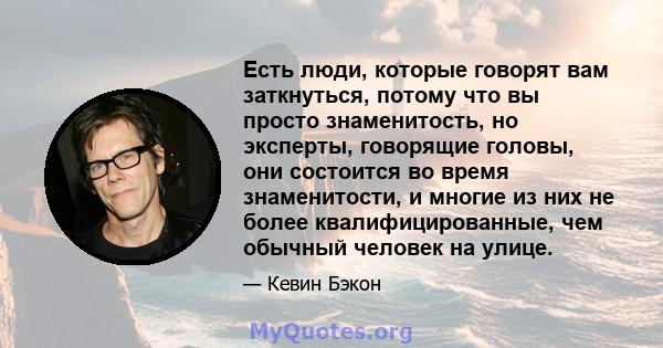 Есть люди, которые говорят вам заткнуться, потому что вы просто знаменитость, но эксперты, говорящие головы, они состоится во время знаменитости, и многие из них не более квалифицированные, чем обычный человек на улице.