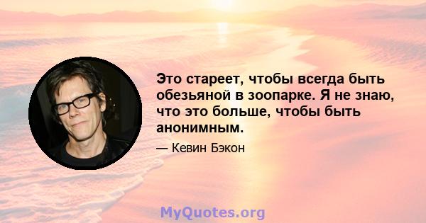 Это стареет, чтобы всегда быть обезьяной в зоопарке. Я не знаю, что это больше, чтобы быть анонимным.