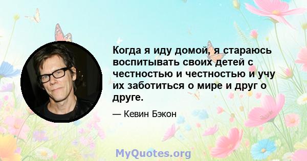 Когда я иду домой, я стараюсь воспитывать своих детей с честностью и честностью и учу их заботиться о мире и друг о друге.