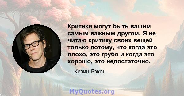 Критики могут быть вашим самым важным другом. Я не читаю критику своих вещей только потому, что когда это плохо, это грубо и когда это хорошо, это недостаточно.