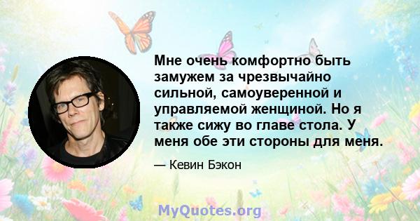 Мне очень комфортно быть замужем за чрезвычайно сильной, самоуверенной и управляемой женщиной. Но я также сижу во главе стола. У меня обе эти стороны для меня.