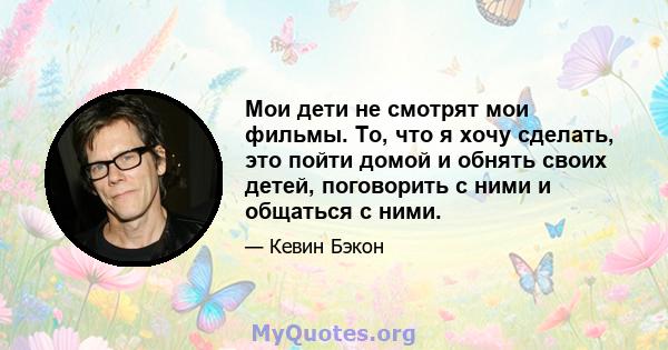 Мои дети не смотрят мои фильмы. То, что я хочу сделать, это пойти домой и обнять своих детей, поговорить с ними и общаться с ними.