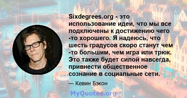 Sixdegrees.org - это использование идеи, что мы все подключены к достижению чего -то хорошего. Я надеюсь, что шесть градусов скоро станут чем -то большим, чем игра или трюк. Это также будет силой навсегда, привнести