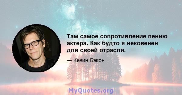 Там самое сопротивление пению актера. Как будто я нековенен для своей отрасли.