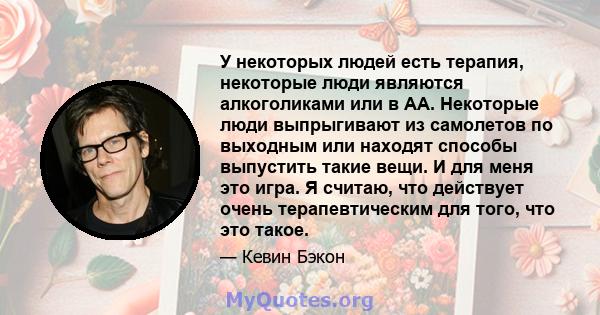 У некоторых людей есть терапия, некоторые люди являются алкоголиками или в АА. Некоторые люди выпрыгивают из самолетов по выходным или находят способы выпустить такие вещи. И для меня это игра. Я считаю, что действует